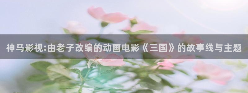 红桃视频免费电影：神马影视:由老子改编的动画电影《三国》的故事线与主题